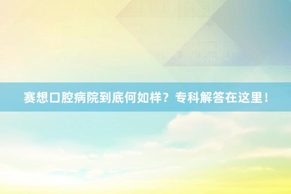 赛想口腔病院到底何如样？专科解答在这里！