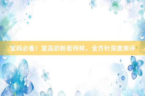 宝妈必看！宜品奶粉若何样，全方针深度测评
