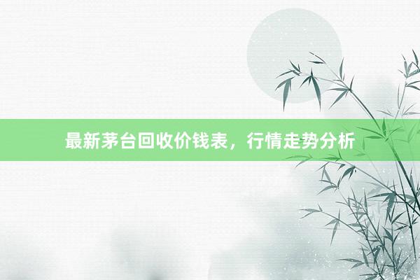 最新茅台回收价钱表，行情走势分析